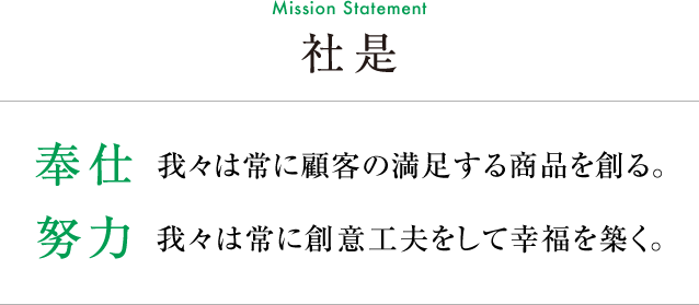 社是(Mission Statement)【奉仕】我々は常に顧客の満足する商品を創る。【努力】我々は常に創意工夫をして幸福を築く。